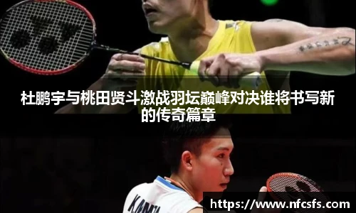 杜鹏宇与桃田贤斗激战羽坛巅峰对决谁将书写新的传奇篇章